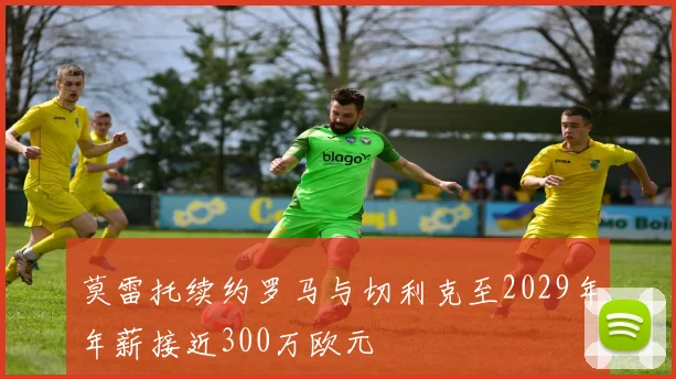 莫雷托续约罗马与切利克至2029年年薪接近300万欧元