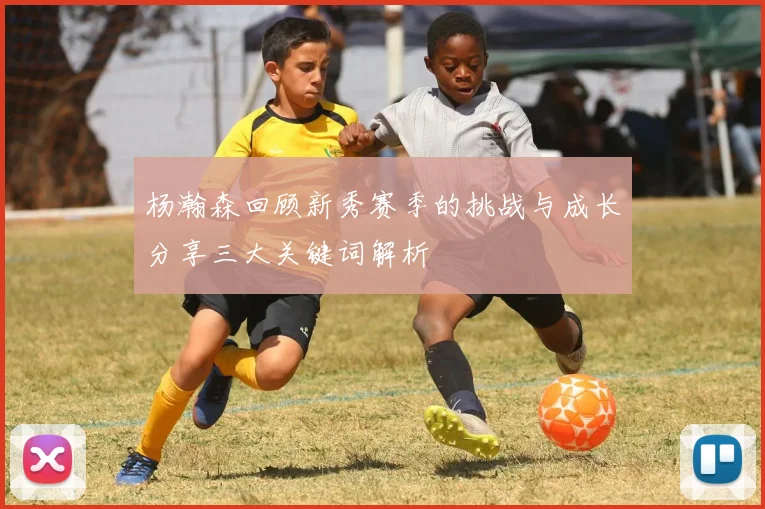 杨瀚森回顾新秀赛季的挑战与成长分享三大关键词解析