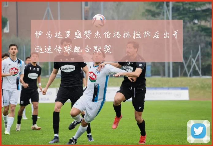 伊戈达罗盛赞杰伦格林挡拆后出手迅速传球配合默契