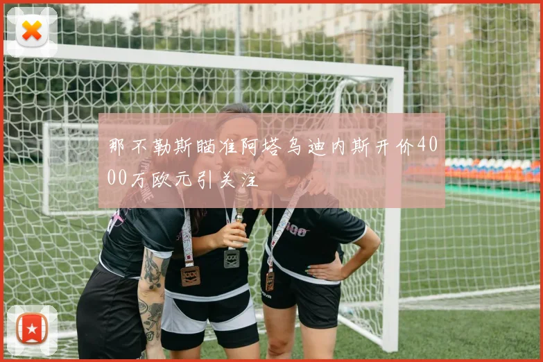 那不勒斯瞄准阿塔乌迪内斯开价4000万欧元引关注