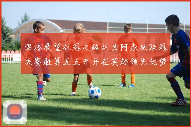 温格展望双冠之路认为阿森纳欧冠决赛胜算五五开并在英超领先优势明显