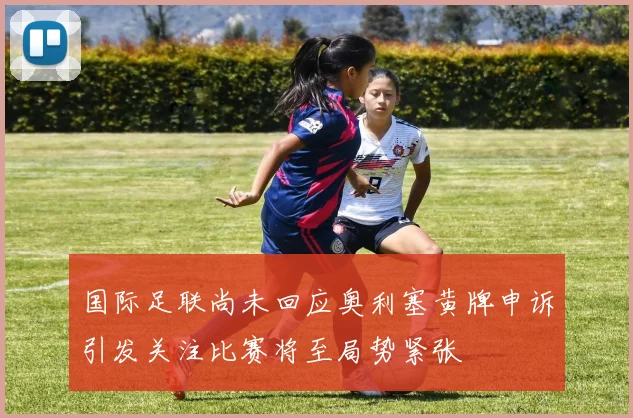 国际足联尚未回应奥利塞黄牌申诉引发关注比赛将至局势紧张