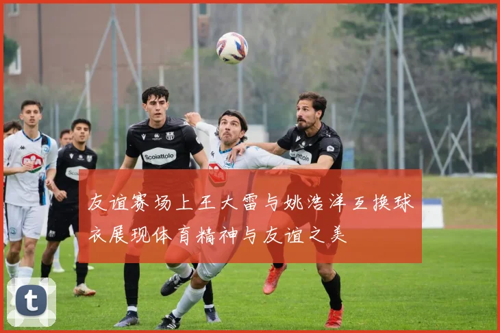 友谊赛场上王大雷与姚浩洋互换球衣展现体育精神与友谊之美
