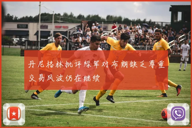 丹尼格林批评绿军对布朗缺乏尊重交易风波仍在继续