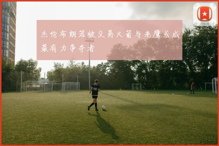 杰伦布朗若被交易火箭与老鹰或成最有力争夺者