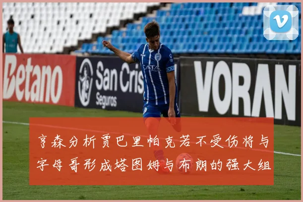亨森分析贾巴里帕克若不受伤将与字母哥形成塔图姆与布朗的强大组合