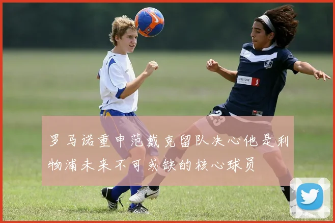 罗马诺重申范戴克留队决心他是利物浦未来不可或缺的核心球员