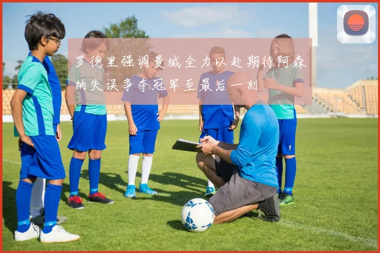 罗德里强调曼城全力以赴期待阿森纳失误争夺冠军至最后一刻