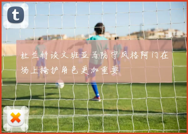 杜兰特谈文班亚马防守风格阿门在场上掩护角色更加重要