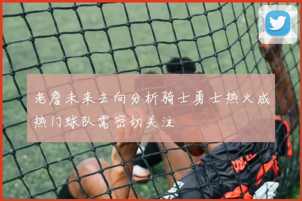老詹未来去向分析骑士勇士热火成热门球队需密切关注