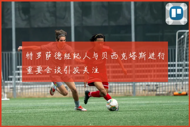 特罗萨德经纪人与贝西克塔斯进行重要会谈引发关注