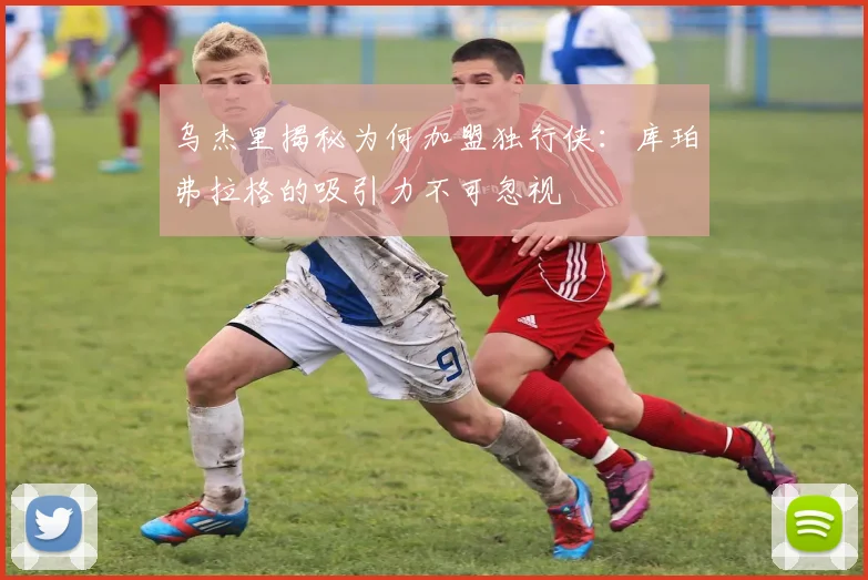 乌杰里揭秘为何加盟独行侠：库珀弗拉格的吸引力不可忽视